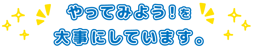 やってみよう!を大事にしています。